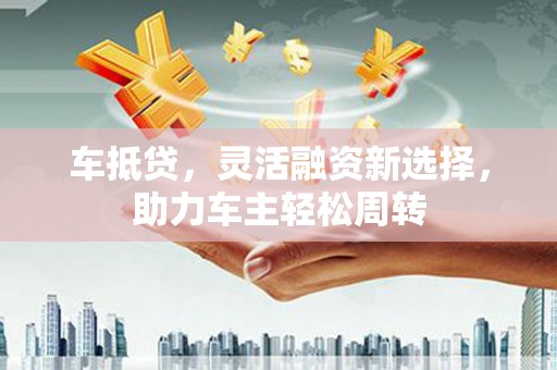 汾阳车抵贷，灵活融资新选择，助力车主轻松周转